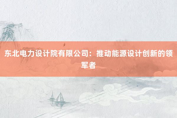 东北电力设计院有限公司：推动能源设计创新的领军者